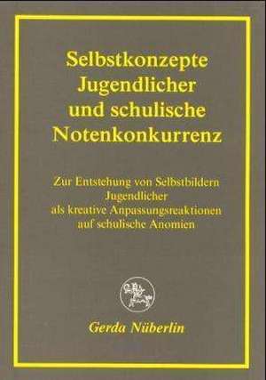 Selbstkonzepte Jugendlicher und schulische Notenkonkurrenz: Zur Entstehung von Selbstbildern Jugendlicher als kreative Anpassungsreaktionen auf schulische Anomien de Gerda Nüberlin