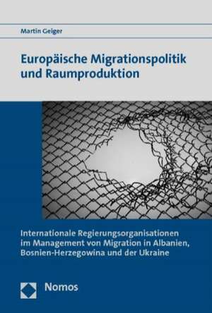 Europaische Migrationspolitik Und Raumproduktion: 'Internationale Regierungsorganisationen Im Management Von Migration in Albanien, Bosnien-Herzegowin de Martin Geiger