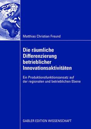 Die räumliche Differenzierung betrieblicher Innovationsaktivitäten: Ein Produktionsfunktionsansatz auf der regionalen und betrieblichen Ebene de Matthias C. Freund