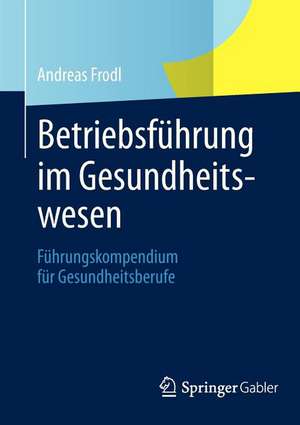 Betriebsführung im Gesundheitswesen: Führungskompendium für Gesundheitsberufe de Andreas Frodl