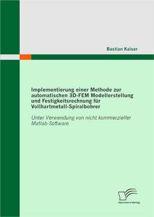 Implementierung Einer Methode Zur Automatischen 3D-Fem Modellerstellung Und Festigkeitsrechnung Fur Vollhartmetall-Spiralbohrer: Unter Verwendung Von de Bastian Kaiser