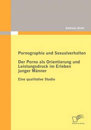 Pornographie Und Sexualverhalten: Der Porno ALS Orientierung Und Leistungsdruck Im Erleben Junger M Nner de Andreas Gloël