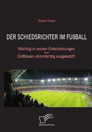 Der Schiedsrichter Im Fussball: Machtig in Seinen Entscheidungen - Einflussen Ohnmachtig Ausgesetzt? de Robert Feiner