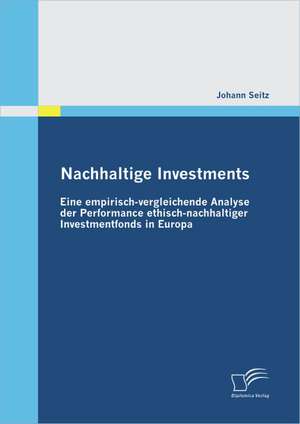 Nachhaltige Investments: Eine Empirisch-Vergleichende Analyse Der Performance Ethisch-Nachhaltiger Investmentfonds in Europa de Johann Seitz