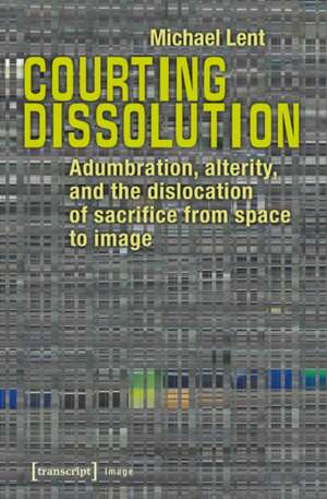 Courting Dissolution: Adumbration, Alterity & the Dislocation of Sacrifice from Space to Image de Michael Lent PhD