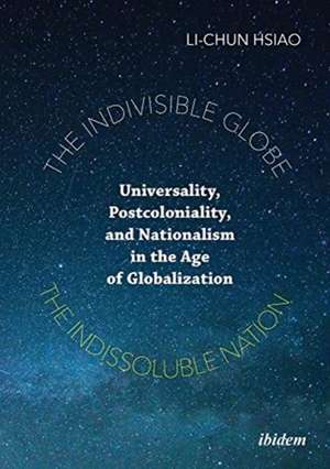 The Indivisible Globe, the Indissoluble Nation – Universality, Postcoloniality, and Nationalism in the Age of Globalization de Li–chun Hsiao