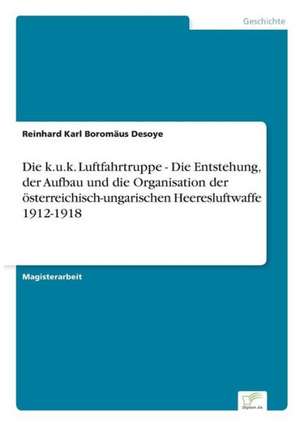 Die k.u.k. Luftfahrtruppe - Die Entstehung, der Aufbau und die Organisation der österreichisch-ungarischen Heeresluftwaffe 1912-1918 de Reinhard Karl Boromäus Desoye