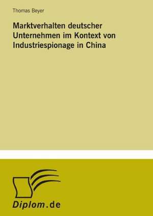 Marktverhalten Deutscher Unternehmen Im Kontext Von Industriespionage in China: Akzeptanzprobleme Und Ergebnisverarbeitung in Deutschen Unternehmen de Thomas Beyer