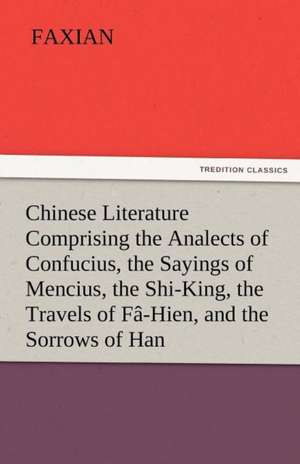 Chinese Literature Comprising the Analects of Confucius, the Sayings of Mencius, the Shi-King, the Travels of Fa-Hien, and the Sorrows of Han: Further Experiences. Stories of the Seen and the Unseen. de Faxian