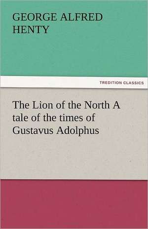 The Lion of the North a Tale of the Times of Gustavus Adolphus: A Novel by Twelve Authors de George Alfred Henty