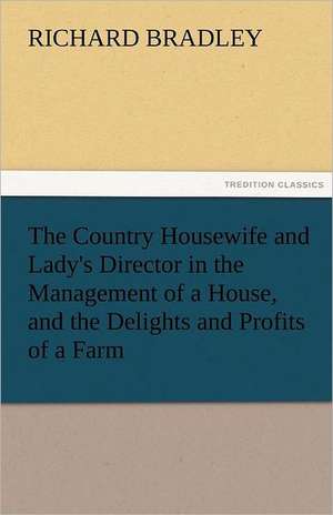 The Country Housewife and Lady's Director in the Management of a House, and the Delights and Profits of a Farm de Richard Bradley