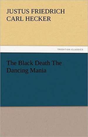 The Black Death the Dancing Mania: An Account of His Personal Life, Especially of Its Springs of Action as Revealed and Deepened by the Ordeal of War de Justus Friedrich Carl Hecker