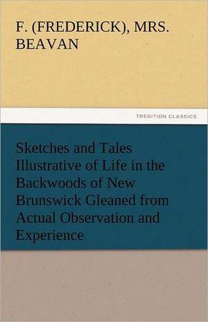 Sketches and Tales Illustrative of Life in the Backwoods of New Brunswick Gleaned from Actual Observation and Experience de F. (Frederick) Beavan