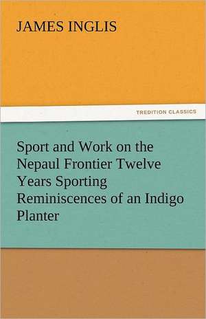 Sport and Work on the Nepaul Frontier Twelve Years Sporting Reminiscences of an Indigo Planter de James Inglis