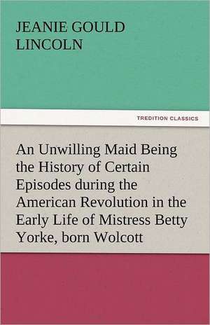 An Unwilling Maid Being the History of Certain Episodes During the American Revolution in the Early Life of Mistress Betty Yorke, Born Wolcott: Poems de Jeanie Gould Lincoln