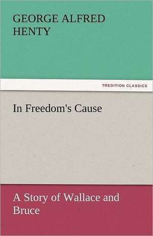 In Freedom's Cause: A Story of Wallace and Bruce de G. A. (George Alfred) Henty