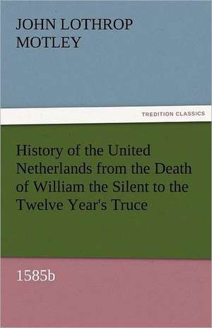 History of the United Netherlands from the Death of William the Silent to the Twelve Year's Truce, 1585b de John Lothrop Motley