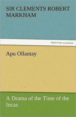 Apu Ollantay a Drama of the Time of the Incas: A Tale of the Rise of the Dutch Republic de Sir Clements Robert Markham