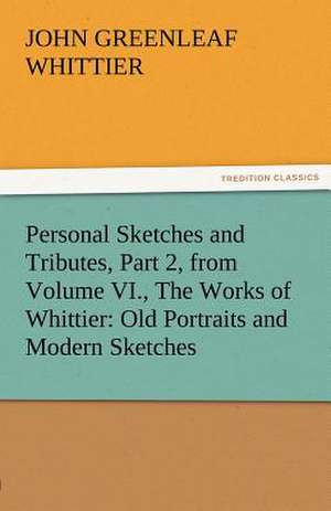 Personal Sketches and Tributes, Part 2, from Volume VI., the Works of Whittier: Old Portraits and Modern Sketches de John Greenleaf Whittier