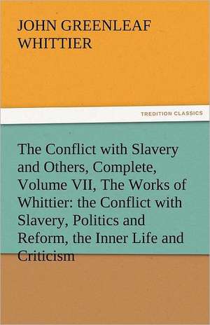 The Conflict with Slavery and Others, Complete, Volume VII, the Works of Whittier: The Conflict with Slavery, Politics and Reform, the Inner Life and de John Greenleaf Whittier