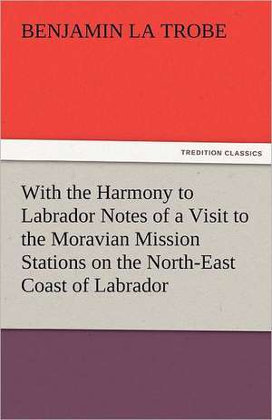 With the Harmony to Labrador Notes of a Visit to the Moravian Mission Stations on the North-East Coast of Labrador de Benjamin La Trobe