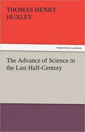 The Advance of Science in the Last Half-Century de Thomas Henry Huxley