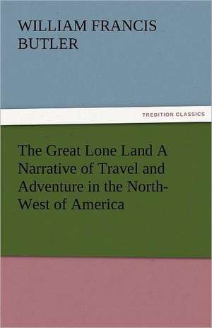 The Great Lone Land a Narrative of Travel and Adventure in the North-West of America: Entertaining, Moral, and Religious. Vol. VI. de William Francis Butler