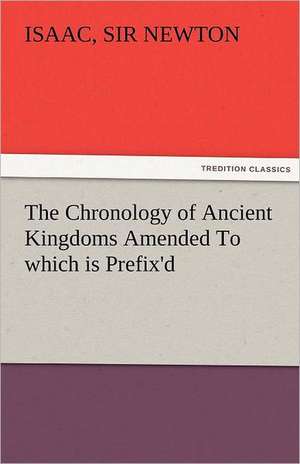 The Chronology of Ancient Kingdoms Amended to Which Is Prefix'd, a Short Chronicle from the First Memory of Things in Europe, to the Conquest of Persi: The Tragedies de Sir Isaac Newton