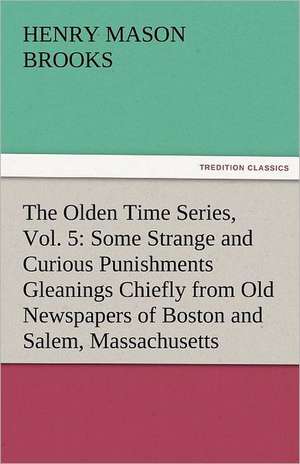 The Olden Time Series, Vol. 5: Some Strange and Curious Punishments Gleanings Chiefly from Old Newspapers of Boston and Salem, Massachusetts de Henry M. (Henry Mason) Brooks