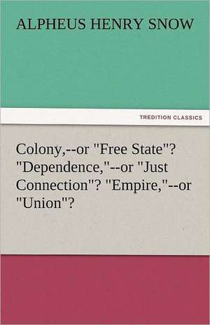 Colony, --Or Free State? Dependence, --Or Just Connection? Empire, --Or Union?: An Aid to Faith de Alpheus Henry Snow