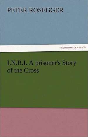 I.N.R.I. a Prisoner's Story of the Cross: The Central Man of All the World a Course of Lectures Delivered Before the Student Body of the New York State Colleg de Peter Rosegger