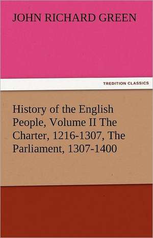 History of the English People, Volume II the Charter, 1216-1307, the Parliament, 1307-1400: The Central Man of All the World a Course of Lectures Delivered Before the Student Body of the New York State Colleg de John Richard Green