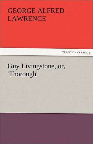 Guy Livingstone, Or, 'Thorough': The Central Man of All the World a Course of Lectures Delivered Before the Student Body of the New York State Colleg de George A. (George Alfred) Lawrence