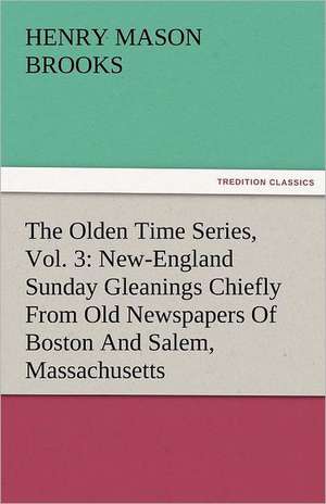 The Olden Time Series, Vol. 3: New-England Sunday Gleanings Chiefly from Old Newspapers of Boston and Salem, Massachusetts de Henry M. (Henry Mason) Brooks