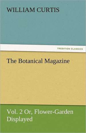 The Botanical Magazine, Vol. 2 or Flower-Garden Displayed de William Curtis