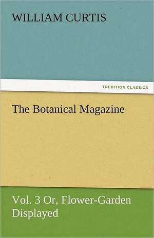 The Botanical Magazine, Vol. 3 Or, Flower-Garden Displayed de William Curtis