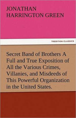 Secret Band of Brothers a Full and True Exposition of All the Various Crimes, Villanies, and Misdeeds of This Powerful Organization in the United Stat: New-England Sunday Gleanings Chiefly from Old Newspapers of Boston and Salem, Massachusetts de Jonathan Harrington Green