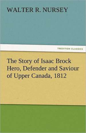 The Story of Isaac Brock Hero, Defender and Saviour of Upper Canada, 1812 de Walter R. Nursey