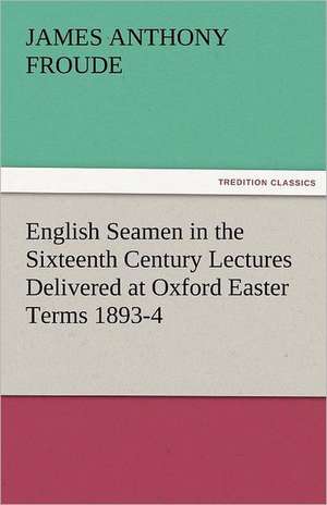 English Seamen in the Sixteenth Century Lectures Delivered at Oxford Easter Terms 1893-4 de James Anthony Froude