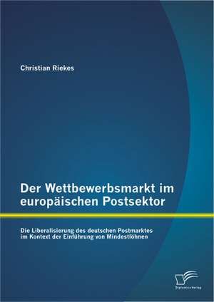 Der Wettbewerbsmarkt Im Europaischen Postsektor: Die Liberalisierung Des Deutschen Postmarktes Im Kontext Der Einfuhrung Von Mindestlohnen de Christian Riekes