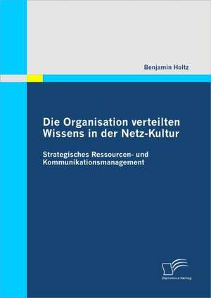 Die Organisation Verteilten Wissens in Der Netz-Kultur: Strategisches Ressourcen- Und Kommunikationsmanagement de Benjamin Holtz