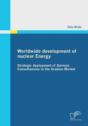 Worldwide Development of Nuclear Energy - Strategic Deployment of German Consultancies in the Arabian Market: Wege Aus Der Image-Krise de Felix Wilde