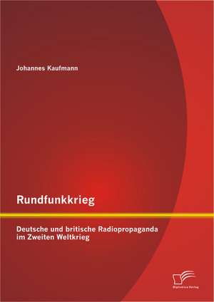 Rundfunkkrieg: Deutsche Und Britische Radiopropaganda Im Zweiten Weltkrieg de Johannes Kaufmann