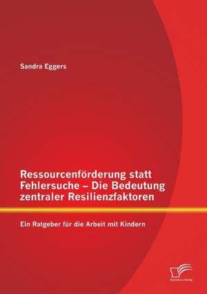 Ressourcenforderung Statt Fehlersuche - Die Bedeutung Zentraler Resilienzfaktoren: Ein Ratgeber Fur Die Arbeit Mit Kindern de Sandra Eggers