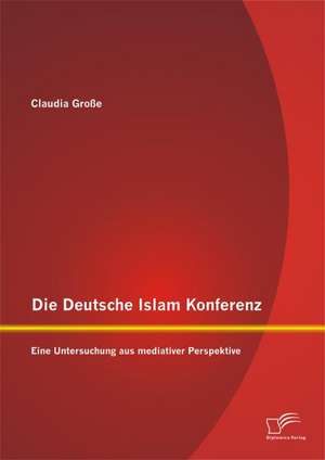 Die Deutsche Islam Konferenz: Eine Untersuchung Aus Mediativer Perspektive de Claudia Große