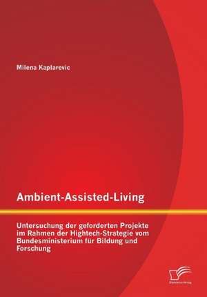 Ambient-Assisted-Living: Untersuchung Der Geforderten Projekte Im Rahmen Der HighTech-Strategie Vom Bundesministerium Fur Bildung Und Forschung de Milena Kaplarevic