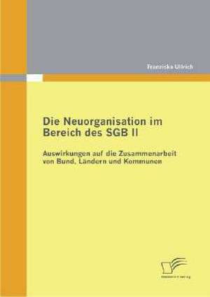 Die Neuorganisation Im Bereich Des Sgb II: Auswirkungen Auf Die Zusammenarbeit Von Bund, L Ndern Und Kommunen de Franziska Ullrich