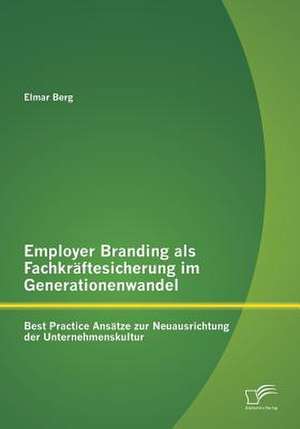 Employer Branding ALS Fachkraftesicherung Im Generationenwandel: Best Practice Ansatze Zur Neuausrichtung Der Unternehmenskultur de Elmar Berg