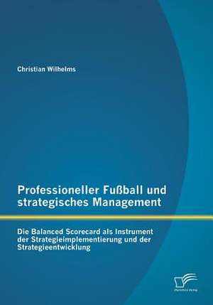 Professioneller Fussball Und Strategisches Management: Die Balanced Scorecard ALS Instrument Der Strategieimplementierung Und Der Strategieentwicklung de Christian Wilhelms