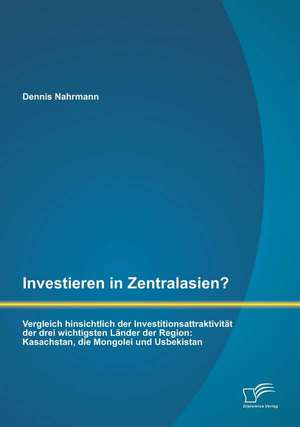 Investieren in Zentralasien? Vergleich Hinsichtlich Der Investitionsattraktivitat Der Drei Wichtigsten Lander Der Region: Kasachstan, Die Mongolei Und de Dennis Nahrmann